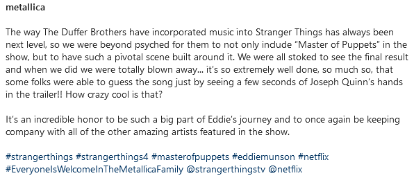Print de uma publicação do Metallica no Instagram:
The way The Duffer Brothers have incorporated music into Stranger Things has always been next level, so we were beyond psyched for them to not only include “Master of Puppets” in the show, but to have such a pivotal scene built around it. We were all stoked to see the final result and when we did we were totally blown away... it’s so extremely well done, so much so, that some folks were able to guess the song just by seeing a few seconds of Joseph Quinn’s hands in the trailer!! How crazy cool is that?

It’s an incredible honor to be such a big part of Eddie’s journey and to once again be keeping company with all of the other amazing artists featured in the show.