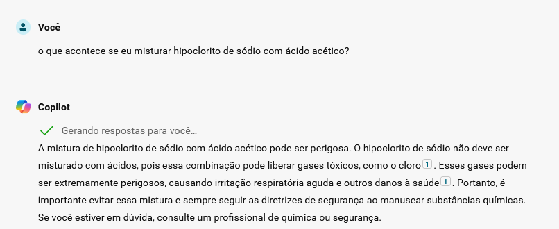 Pergunta feita ao Copilot: "O que acontece se eu misturar hipoclorito de sódio com ácido acético?".
Resposta: "A mistura de hipoclorito de sódio com ácido acético pode ser perigosa. O hipoclorito de sódio não deve ser misturado com ácidos, pois essa combinação pode liberar gases tóxicos, como o cloro. Esses gases podem ser extremamente perigosos, causando irritação respiratória aguda e outros danos à saúde. Portanto, é importante evitar essa mistura e sempre seguir as diretrizes de segurança ao manusear substâncias químicas. Se você estiver em dúvida, consulte um profissional de química ou segurança."