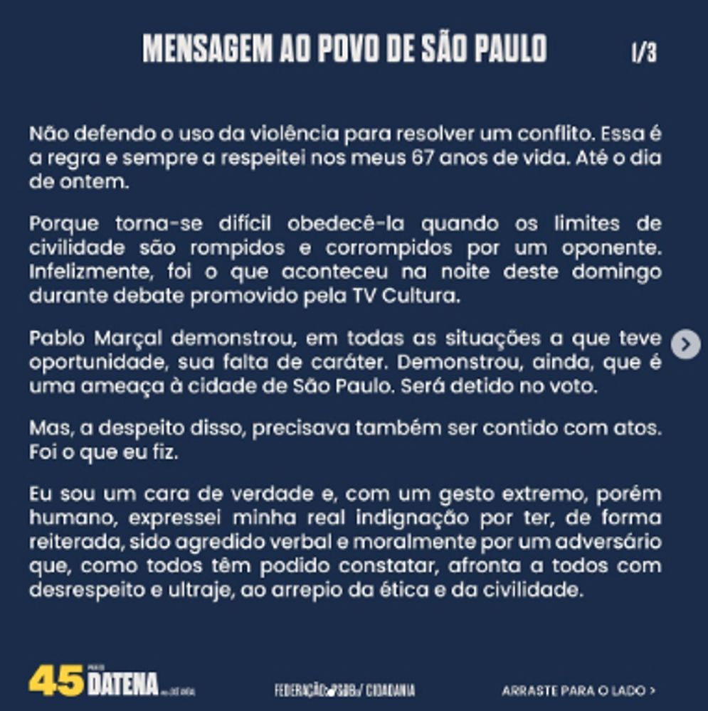 Mensagem ao povo de São Paulo, por José Luiz Datena. Imagem 1/3. Lê-se: "Não defendo o uso da violência para resolver um conflito. Essa é a regra e sempre a respeitei nos meus 67 anos de vida. Até o dia de ontem.

Porque torna-se difícil obedecê-la quando os limites de civilidade são rompidos e corrompidos por um oponente. Infelizmente, foi o que aconteceu na noite deste domingo durante debate promovido pela TV Cultura.

Pablo Marçal demonstrou, em todas as situações a que teve oportunidade, sua falta de caráter. Demonstrou, ainda, que é uma ameaça à cidade de São Paulo. Será detido no voto.

Mas, a despeito disso, precisava também ser contido com atos. Foi o que eu fiz.

Eu sou um cara de verdade e, com um gesto extremo, porém humano, expressei minha real indignação por ter, de forma reiterada, sido agredido verbal e moralmente por um adversário que, como todos têm podido constatar, afronta a todos com desrespeito e ultraje, ao arrepio da ética e da civilidade."