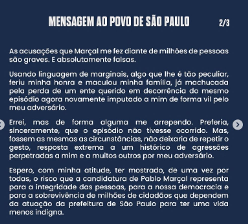 Mensagem ao povo de São Paulo, por José Luiz Datena. Imagem 2/3. Lê-se: "As acusações que Marçal me fez diante de milhões de pessoas são graves. E absolutamente falsas.

Usando linguagem de marginais, algo que lhe é tão peculiar, feriu minha honra e maculou minha família, já machucada pela perda de um ente querido em decorrência do mesmo episódio, agora novamente imputado a mim de forma vil pelo meu adversário.

Errei, mas de forma alguma me arrependo. Preferia, sinceramente, que o episódio não tivesse ocorrido. Mas, fossem as mesmas as circunstâncias, não deixaria de repetir o gesto, resposta extrema a um histórico de agressões perpetradas a mim e a muitos outros por meu adversário.

Espero, com minha atitude, ter mostrado, de uma vez por todas, o risco que a candidatura de Pablo Marçal representa para a integridade das pessoas, para a nossa democracia e para a sobrevivência de milhões de cidadãos que dependem da atuação da prefeitura de São Paulo para ter uma vida menos indigna."