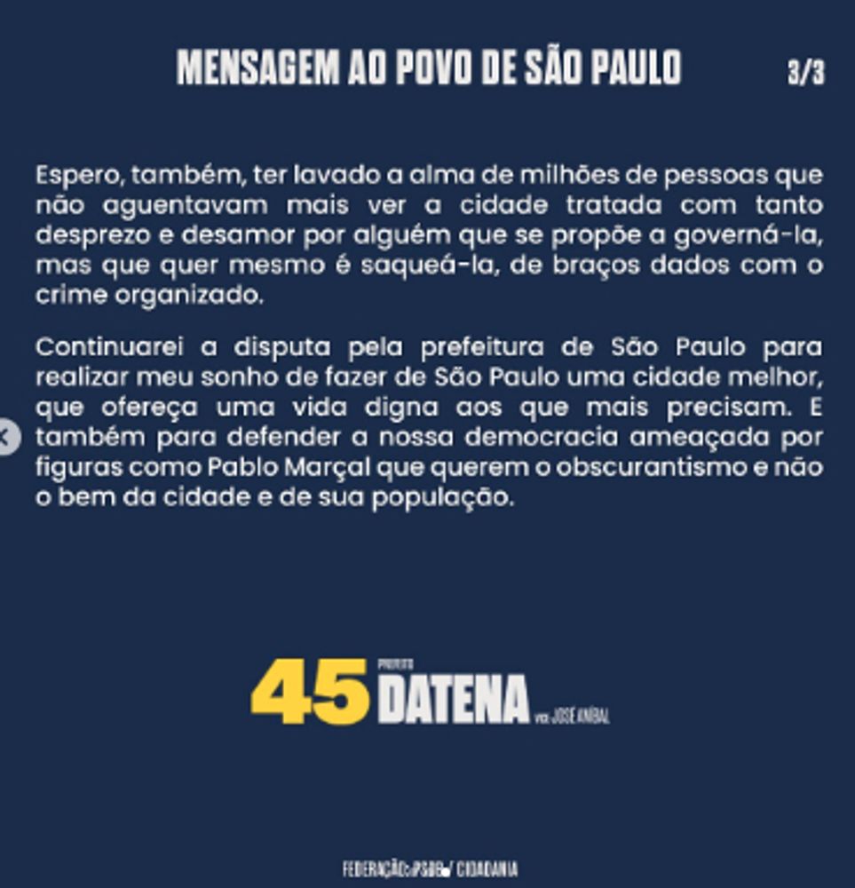 Mensagem ao povo de São Paulo, por José Luiz Datena. Imagem 3/3. Lê-se: "Espero, também, ter lavado a alma de milhões de pessoas que não aguentavam mais ver a cidade tratada com tanto desprezo e desamor por alguém que se propõe a governá-la, mas que quer mesmo é saqueá-la, de braços dados com o crime organizado.

Continuarei a disputa pela prefeitura de São Paulo para realizar meu sonho de fazer de São Paulo uma cidade melhor, que ofereça uma vida digna aos que mais precisam. E também para defender a nossa democracia ameaçada por figuras como Pablo Marçal que querem o obscurantismo e não o bem da cidade e de sua população.”