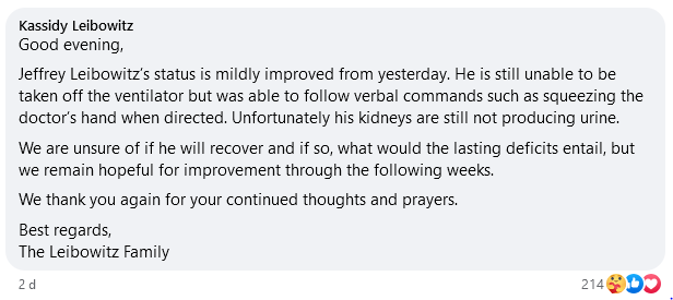 Comentário de Kassidy Leibowitz, filha de Jeff Leibowitz, postado em 07/09/2024, onde se lê: "Good evening,
Jeffrey Leibowitz’s status is mildly improved from yesterday. He is still unable to be taken off the ventilator but was able to follow verbal commands such as squeezing the doctor’s hand when directed. Unfortunately his kidneys are still not producing urine.
We are unsure of if he will recover and if so, what would the lasting deficits entail, but we remain hopeful for improvement through the following weeks.
We thank you again for your continued thoughts and prayers.
Best regards,
The Leibowitz Family"