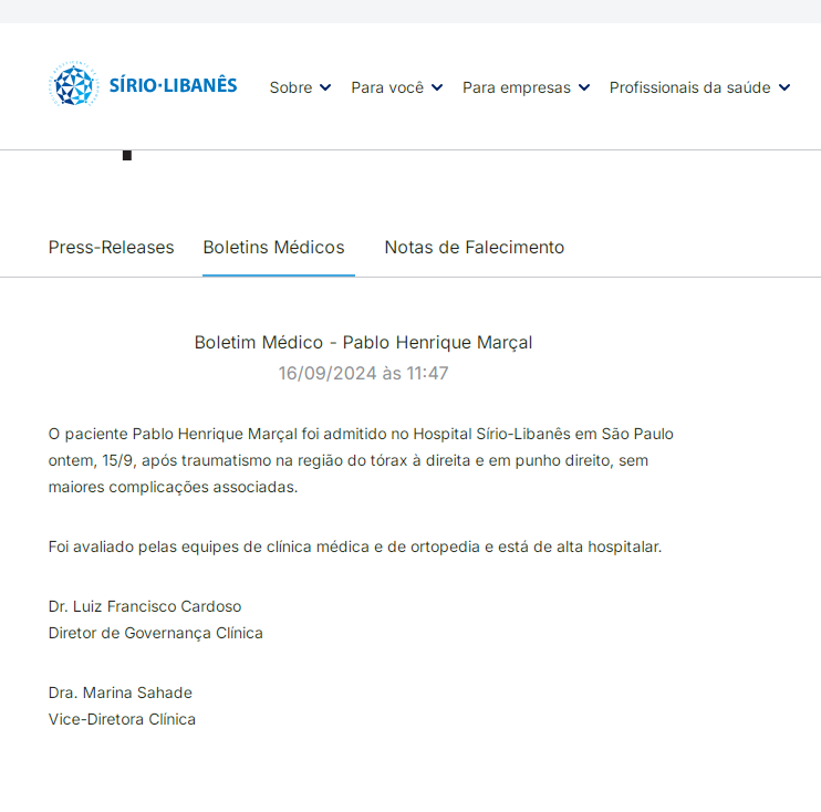 Print da área de boletins médicos do Hospital Sírio-Libanês, onde se lê: "Boletim Médico - Pablo Henrique Marçal
16/09/2024 às 11:47
O paciente Pablo Henrique Marçal foi admitido no Hospital Sírio-Libanês em São Paulo ontem, 15/9, após traumatismo na região do tórax à direita e em punho direito, sem maiores complicações associadas.

Foi avaliado pelas equipes de clínica médica e de ortopedia e está de alta hospitalar.

Dr. Luiz Francisco Cardoso
Diretor de Governança Clínica

Dra. Marina Sahade
Vice-Diretora Clínica"